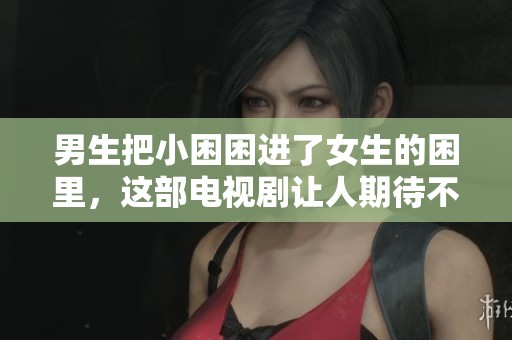 男生把小困困进了女生的困里，这部电视剧让人期待不已