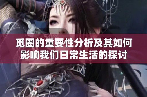 觅圈的重要性分析及其如何影响我们日常生活的探讨