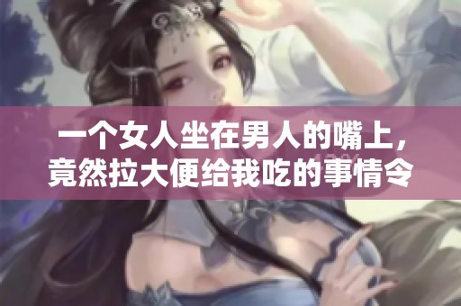 一个女人坐在男人的嘴上，竟然拉大便给我吃的事情令人震惊