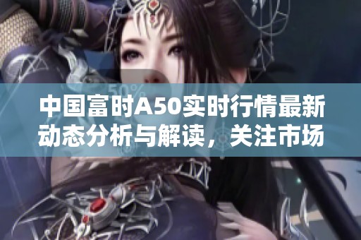 中国富时A50实时行情最新动态分析与解读，关注市场变化提升投资决策能力