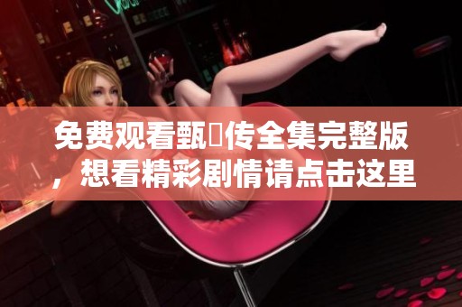 免费观看甄嬛传全集完整版，想看精彩剧情请点击这里获取！