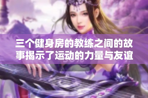 三个健身房的教练之间的故事揭示了运动的力量与友谊的真谛