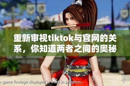 重新审视tiktok与官网的关系，你知道两者之间的奥秘吗