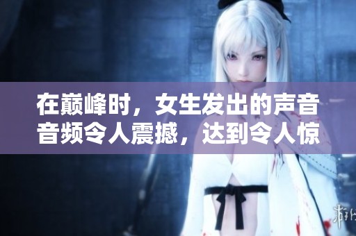 在巅峰时，女生发出的声音音频令人震撼，达到令人惊叹的高度