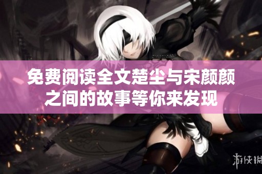 免费阅读全文楚尘与宋颜颜之间的故事等你来发现