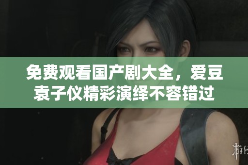 免费观看国产剧大全，爱豆袁子仪精彩演绎不容错过