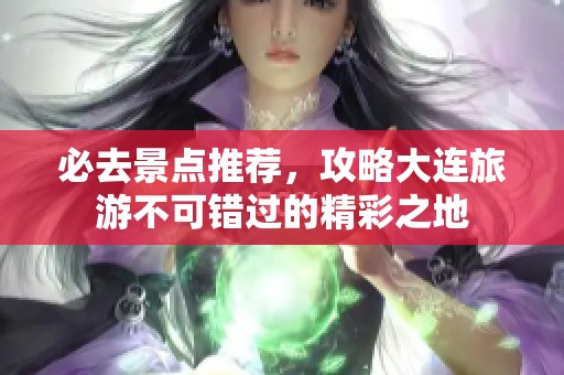 必去景点推荐，攻略大连旅游不可错过的精彩之地