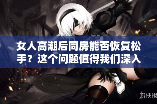 女人高潮后同房能否恢复松手？这个问题值得我们深入探讨！