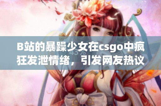 B站的暴躁少女在csgo中疯狂发泄情绪，引发网友热议与关注