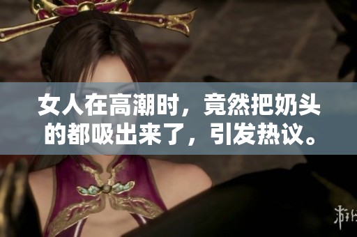 女人在高潮时，竟然把奶头的都吸出来了，引发热议。