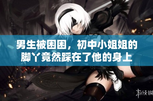 男生被困困，初中小姐姐的脚丫竟然踩在了他的身上