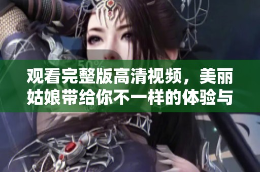 观看完整版高清视频，美丽姑娘带给你不一样的体验与感受
