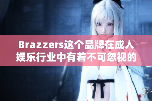 Brazzers这个品牌在**娱乐行业中有着不可忽视的地位，深受用户喜爱。