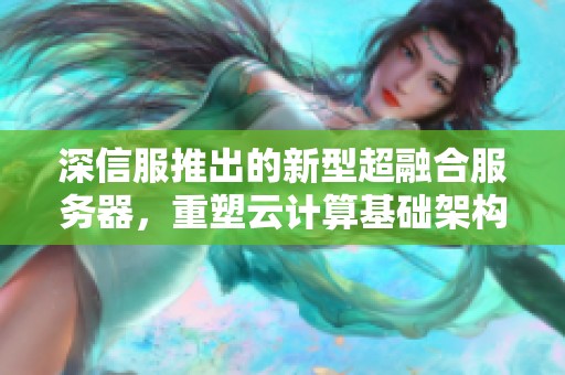 深信服推出的新型超融合服务器，重塑云计算基础架构的未来