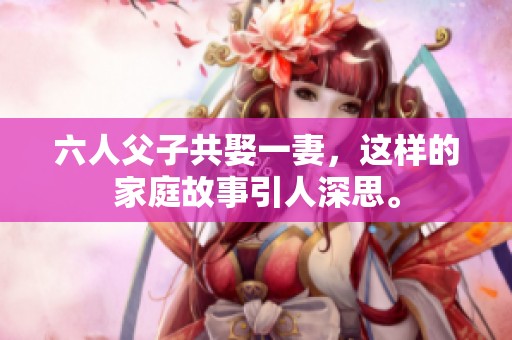 六人父子共娶一妻，这样的家庭故事引人深思。