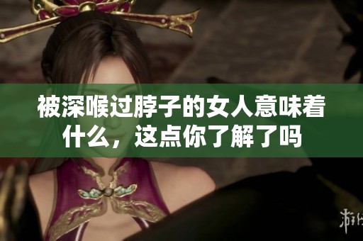 被深喉过脖子的女人意味着什么，这点你了解了吗