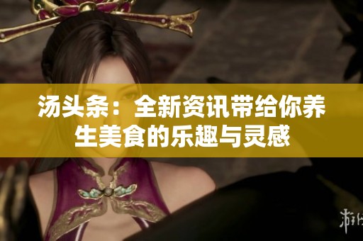 汤头条：全新资讯带给你养生美食的乐趣与灵感
