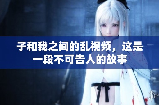 子和我之间的乱视频，这是一段不可告人的故事