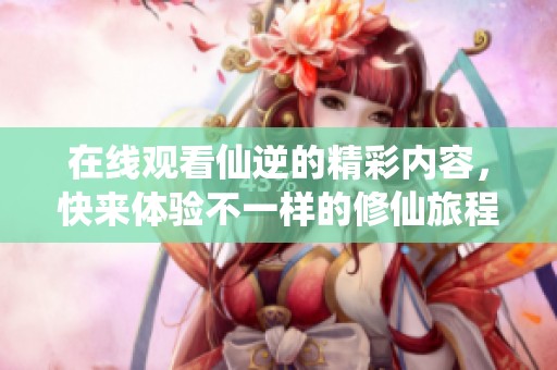 在线观看仙逆的精彩内容，快来体验不一样的修仙旅程吧