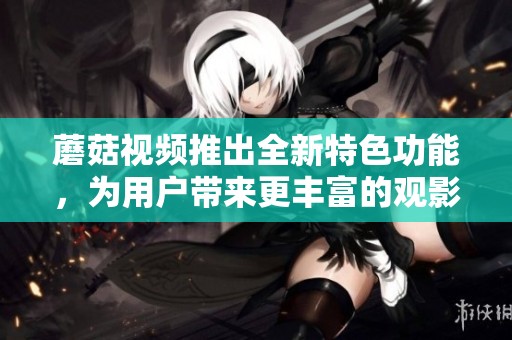 蘑菇视频推出全新特色功能，为用户带来更丰富的观影体验