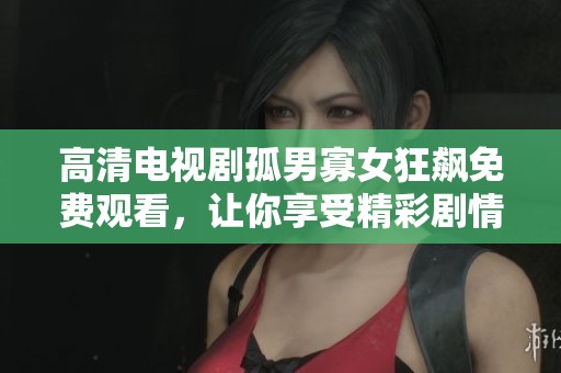 高清电视剧孤男寡女狂飙免费观看，让你享受精彩剧情与角色互动