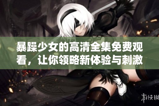 暴躁少女的高清全集免费观看，让你领略新体验与刺激感受