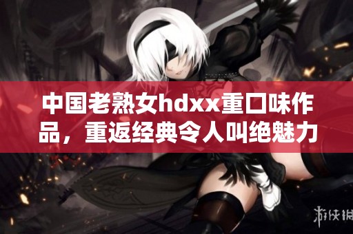 中国老熟女hdxx重囗味作品，重返经典令人叫绝魅力无穷