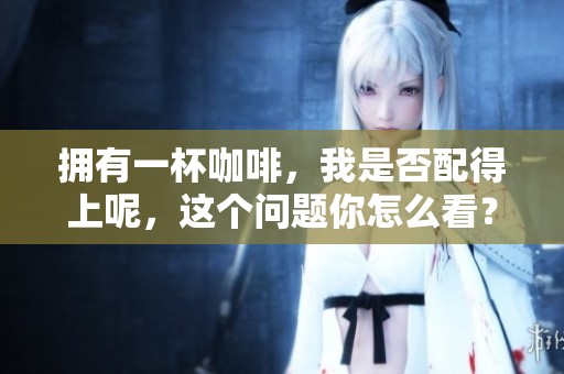 拥有一杯咖啡，我是否配得上呢，这个问题你怎么看？