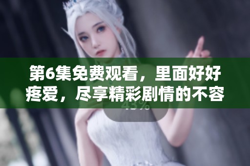 第6集免费观看，里面好好疼爱，尽享精彩剧情的不容错过体验