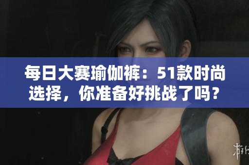 每日大赛瑜伽裤：51款时尚选择，你准备好挑战了吗？
