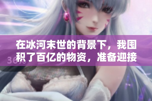 在冰河末世的背景下，我囤积了百亿的物资，准备迎接未来挑战