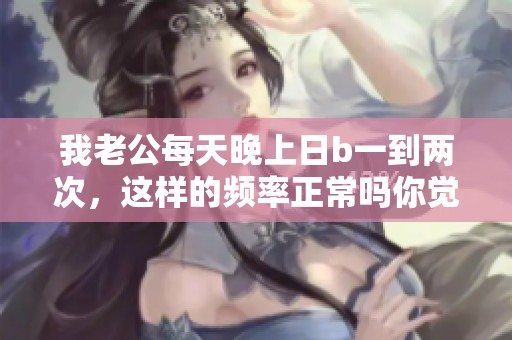我老公每天晚上日b一到两次，这样的频率正常吗你觉得呢