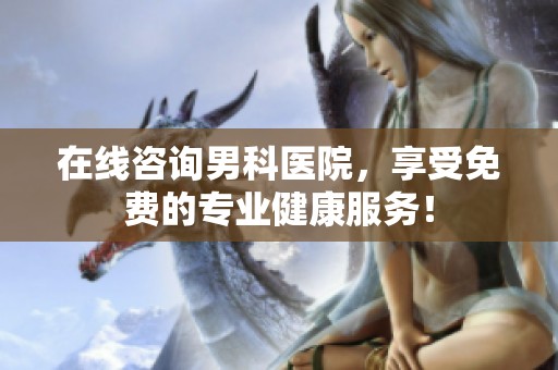 在线咨询男科医院，享受免费的专业健康服务！
