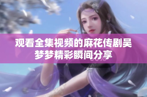 观看全集视频的麻花传剧吴梦梦精彩瞬间分享
