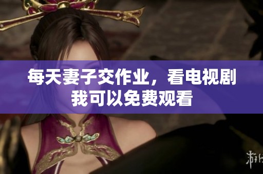 每天妻子交作业，看电视剧我可以免费观看