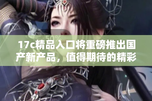 17c精品入口将重磅推出国产新产品，值得期待的精彩体验在此汇聚