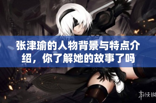 张津瑜的人物背景与特点介绍，你了解她的故事了吗