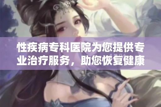 性疾病专科医院为您提供专业治疗服务，助您恢复健康生活