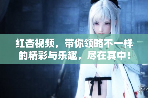 红杏视频，带你领略不一样的精彩与乐趣，尽在其中！