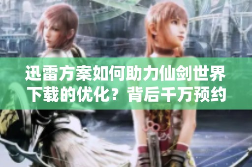 迅雷方案如何助力仙剑世界下载的优化？背后千万预约的秘密是什么呢