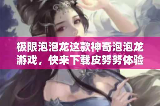 极限泡泡龙这款神奇泡泡龙游戏，快来下载皮努努体验吧