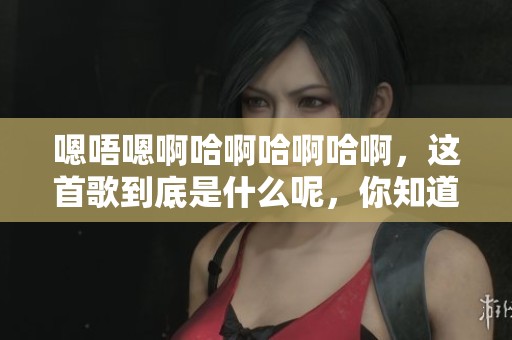 嗯唔嗯啊哈啊哈啊哈啊，这首歌到底是什么呢，你知道吗