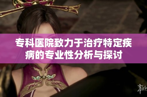 专科医院致力于治疗特定疾病的专业性分析与探讨