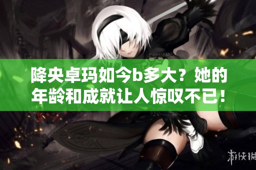 降央卓玛如今b多大？她的年龄和成就让人惊叹不已！