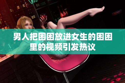 男人把困困放进女生的困困里的视频引发热议