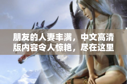 朋友的人妻丰满，中文高清版内容令人惊艳，尽在这里一同分享。