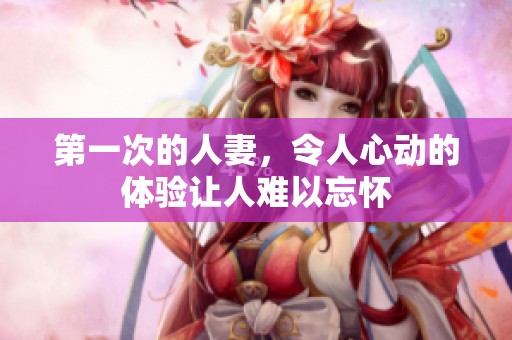 第一次的人妻，令人心动的体验让人难以忘怀