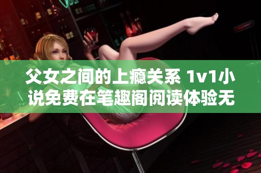 父女之间的上瘾关系 1v1小说免费在笔趣阁阅读体验无极限
