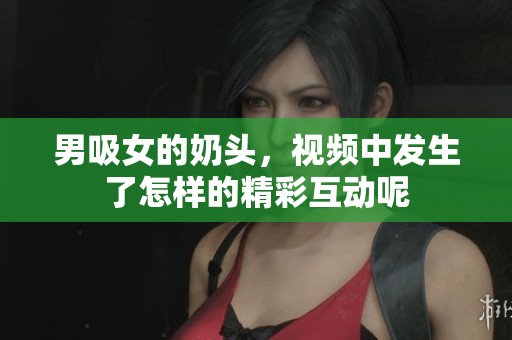 男吸女的奶头，视频中发生了怎样的精彩互动呢