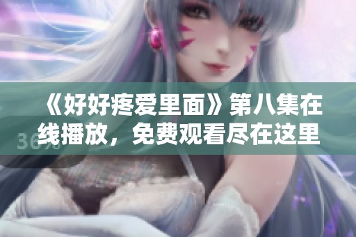 《好好疼爱里面》第八集在线播放，免费观看尽在这里等你来欣赏